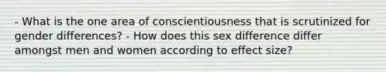 - What is the one area of conscientiousness that is scrutinized for gender differences? - How does this sex difference differ amongst men and women according to effect size?