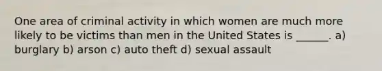 One area of criminal activity in which women are much more likely to be victims than men in the United States is ______. a) burglary b) arson c) auto theft d) sexual assault