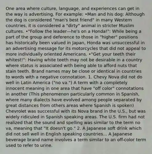 One area where culture, language, and experiences can get in the way is advertising. For example: •Man and his dog: Although the dog is considered "man's best friend" in many Western countries, it is considered a "dirty" animal in stricter Muslim cultures. •"Follow the leader—he's on a Honda!": While being a part of the group and deference to those in "higher" positions has historically been valued in Japan, Honda was unsuccessful in an advertising message for its motorcycles that did not appeal to more individually oriented Americans. •"Get your teeth their whitest!": Having white teeth may not be desirable in a country where status is associated with being able to afford nuts that stain teeth. Brand names may be close or identical in countries to words with a negative connotation. 1. Chevy Nova did not do well in Latin America ("no va.") A term with a completely innocent meaning in one area that have "off color" connotations in another (This phenomenon particularly common in Spanish, where many dialects have evolved among people separated by great distances from others areas where Spanish is spoken) Chevrolet was successful with its Nova brand in the U.S., but was widely ridiculed in Spanish speaking areas. The U.S. firm had not realized that the sound and spelling was similar to the term no va, meaning that "It doesn't go." 2. A Japanese soft drink which did not sell well in English speaking countries... A Japanese beverage brand name involves a term similar to an off-color term used to refer to urine.