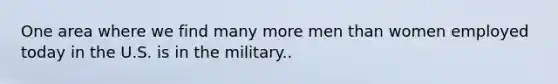 One area where we find many more men than women employed today in the U.S. is in the military..