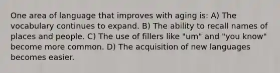 One area of language that improves with aging is: A) The vocabulary continues to expand. B) The ability to recall names of places and people. C) The use of fillers like "um" and "you know" become more common. D) The acquisition of new languages becomes easier.