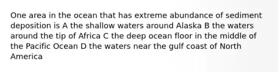 One area in the ocean that has extreme abundance of sediment deposition is A the shallow waters around Alaska B the waters around the tip of Africa C the deep ocean floor in the middle of the Pacific Ocean D the waters near the gulf coast of North America