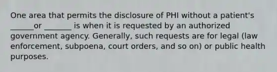 One area that permits the disclosure of PHI without a patient's ______or _______ is when it is requested by an authorized government agency. Generally, such requests are for legal (law enforcement, subpoena, court orders, and so on) or public health purposes.