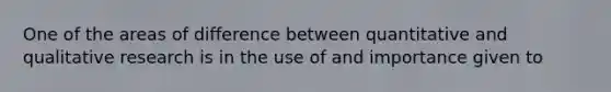 One of the areas of difference between quantitative and qualitative research is in the use of and importance given to