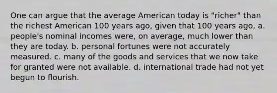 One can argue that the average American today is "richer" than the richest American 100 years ago, given that 100 years ago, a. people's nominal incomes were, on average, much lower than they are today. b. personal fortunes were not accurately measured. c. many of the goods and services that we now take for granted were not available. d. international trade had not yet begun to flourish.