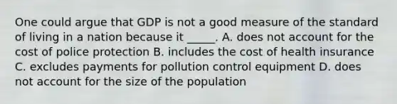 One could argue that GDP is not a good measure of the standard of living in a nation because it _____. A. does not account for the cost of police protection B. includes the cost of health insurance C. excludes payments for pollution control equipment D. does not account for the size of the population