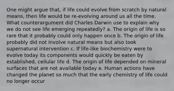 One might argue that, if life could evolve from scratch by natural means, then life would be re-evolving around us all the time. What counterargument did Charles Darwin use to explain why we do not see life emerging repeatedly? a. The origin of life is so rare that it probably could only happen once b. The origin of life probably did not involve natural means but also took supernatural intervention c. If life-like biochemistry were to evolve today its components would quickly be eaten by established, cellular life d. The origin of life depended on mineral surfaces that are not available today e. Human actions have changed the planet so much that the early chemistry of life could no longer occur