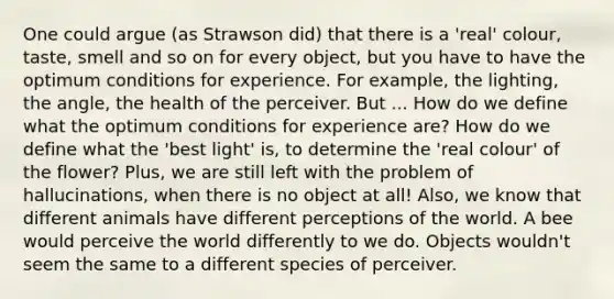 One could argue (as Strawson did) that there is a 'real' colour, taste, smell and so on for every object, but you have to have the optimum conditions for experience. For example, the lighting, the angle, the health of the perceiver. But ... How do we define what the optimum conditions for experience are? How do we define what the 'best light' is, to determine the 'real colour' of the flower? Plus, we are still left with the problem of hallucinations, when there is no object at all! Also, we know that different animals have different perceptions of the world. A bee would perceive the world differently to we do. Objects wouldn't seem the same to a different species of perceiver.