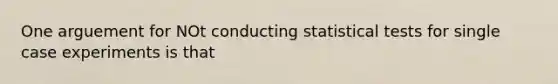 One arguement for NOt conducting statistical tests for single case experiments is that