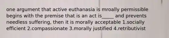 one argument that active euthanasia is mroally permissible begins with the premise that is an act is_____ and prevents needless suffering, then it is morally acceptable 1.socially efficient 2.compassionate 3.morally justified 4.retributivist