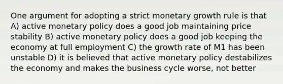 One argument for adopting a strict monetary growth rule is that A) active monetary policy does a good job maintaining price stability B) active monetary policy does a good job keeping the economy at full employment C) the growth rate of M1 has been unstable D) it is believed that active monetary policy destabilizes the economy and makes the business cycle worse, not better