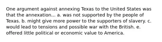 One argument against annexing Texas to the United States was that the annexation... a. was not supported by the people of Texas. b. might give more power to the supporters of slavery. c. would lead to tensions and possible war with the British. e. offered little political or economic value to America.