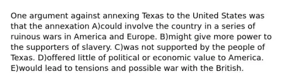 One argument against annexing Texas to the United States was that the annexation A)could involve the country in a series of ruinous wars in America and Europe. B)might give more power to the supporters of slavery. C)was not supported by the people of Texas. D)offered little of political or economic value to America. E)would lead to tensions and possible war with the British.