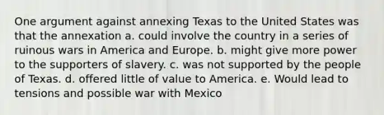 One argument against annexing Texas to the United States was that the annexation a. could involve the country in a series of ruinous wars in America and Europe. b. might give more power to the supporters of slavery. c. was not supported by the people of Texas. d. offered little of value to America. e. Would lead to tensions and possible war with Mexico