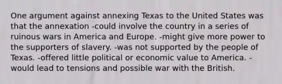 One argument against annexing Texas to the United States was that the annexation -could involve the country in a series of ruinous wars in America and Europe. -might give more power to the supporters of slavery. -was not supported by the people of Texas. -offered little political or economic value to America. -would lead to tensions and possible war with the British.