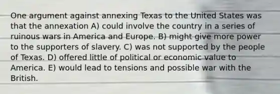 One argument against annexing Texas to the United States was that the annexation A) could involve the country in a series of ruinous wars in America and Europe. B) might give more power to the supporters of slavery. C) was not supported by the people of Texas. D) offered little of political or economic value to America. E) would lead to tensions and possible war with the British.