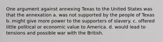 One argument against annexing Texas to the United States was that the annexation a. was not supported by the people of Texas b. might give more power to the supporters of slavery. c. offered little political or economic value to America. d. would lead to tensions and possible war with the British.