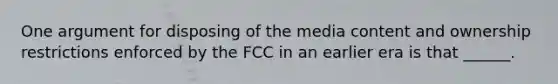 One argument for disposing of the media content and ownership restrictions enforced by the FCC in an earlier era is that ______.