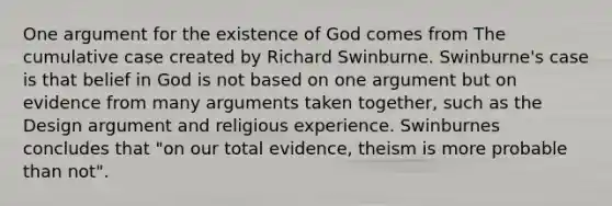 One argument for the existence of God comes from The cumulative case created by Richard Swinburne. Swinburne's case is that belief in God is not based on one argument but on evidence from many arguments taken together, such as the Design argument and religious experience. Swinburnes concludes that "on our total evidence, theism is more probable than not".