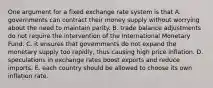 One argument for a fixed exchange rate system is that A. governments can contract their money supply without worrying about the need to maintain parity. B. trade balance adjustments do not require the intervention of the International Monetary Fund. C. it ensures that governments do not expand the monetary supply too rapidly, thus causing high price inflation. D. speculations in exchange rates boost exports and reduce imports. E. each country should be allowed to choose its own inflation rate.