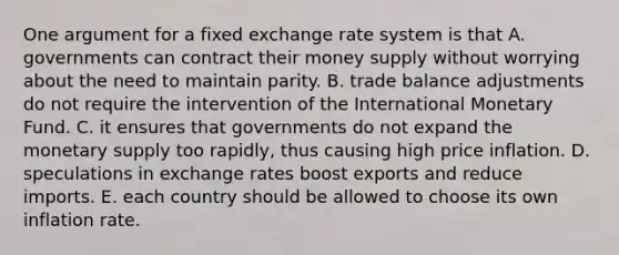 One argument for a fixed <a href='https://www.questionai.com/knowledge/k77cG4hXWk-exchange-rate' class='anchor-knowledge'>exchange rate</a> system is that A. governments can contract their <a href='https://www.questionai.com/knowledge/kiY8nlPo85-money-supply' class='anchor-knowledge'>money supply</a> without worrying about the need to maintain parity. B. trade balance adjustments do not require the intervention of the International Monetary Fund. C. it ensures that governments do not expand the monetary supply too rapidly, thus causing high price inflation. D. speculations in exchange rates boost exports and reduce imports. E. each country should be allowed to choose its own inflation rate.