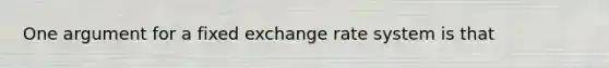 One argument for a fixed exchange rate system is that