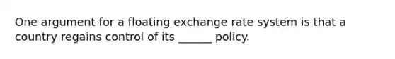 One argument for a floating exchange rate system is that a country regains control of its ______ policy.