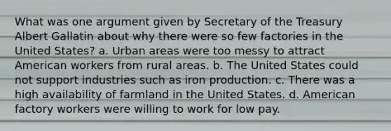 What was one argument given by Secretary of the Treasury Albert Gallatin about why there were so few factories in the United States? a. Urban areas were too messy to attract American workers from rural areas. b. The United States could not support industries such as iron production. c. There was a high availability of farmland in the United States. d. American factory workers were willing to work for low pay.