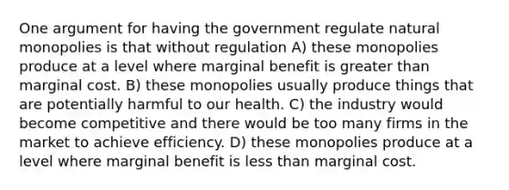 One argument for having the government regulate natural monopolies is that without regulation A) these monopolies produce at a level where marginal benefit is <a href='https://www.questionai.com/knowledge/ktgHnBD4o3-greater-than' class='anchor-knowledge'>greater than</a> marginal cost. B) these monopolies usually produce things that are potentially harmful to our health. C) the industry would become competitive and there would be too many firms in the market to achieve efficiency. D) these monopolies produce at a level where marginal benefit is <a href='https://www.questionai.com/knowledge/k7BtlYpAMX-less-than' class='anchor-knowledge'>less than</a> marginal cost.