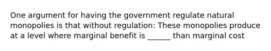 One argument for having the government regulate natural monopolies is that without regulation: These monopolies produce at a level where marginal benefit is ______ than marginal cost