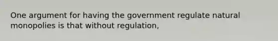 One argument for having the government regulate natural monopolies is that without regulation,