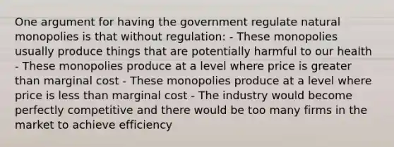 One argument for having the government regulate natural monopolies is that without regulation: - These monopolies usually produce things that are potentially harmful to our health - These monopolies produce at a level where price is <a href='https://www.questionai.com/knowledge/ktgHnBD4o3-greater-than' class='anchor-knowledge'>greater than</a> marginal cost - These monopolies produce at a level where price is <a href='https://www.questionai.com/knowledge/k7BtlYpAMX-less-than' class='anchor-knowledge'>less than</a> marginal cost - The industry would become perfectly competitive and there would be too many firms in the market to achieve efficiency