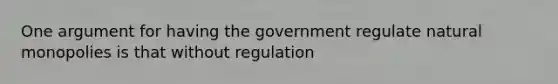 One argument for having the government regulate natural monopolies is that without regulation