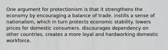 One argument for protectionism is that it strengthens the economy by encouraging a balance of trade. instills a sense of nationalism, which in turn protects economic stability. lowers prices for domestic consumers. discourages dependency on other countries. creates a more loyal and hardworking domestic workforce.