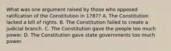 What was one argument raised by those who opposed ratification of the Constitution in 1787? A. The Constitution lacked a bill of rights. B. The Constitution failed to create a judicial branch. C. The Constitution gave the people too much power. D. The Constitution gave state governments too much power.