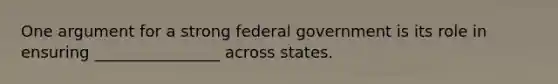 One argument for a strong federal government is its role in ensuring ________________ across states.