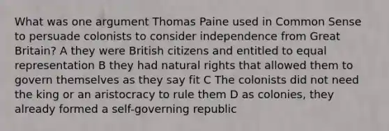 What was one argument Thomas Paine used in Common Sense to persuade colonists to consider independence from Great Britain? A they were British citizens and entitled to equal representation B they had natural rights that allowed them to govern themselves as they say fit C The colonists did not need the king or an aristocracy to rule them D as colonies, they already formed a self-governing republic