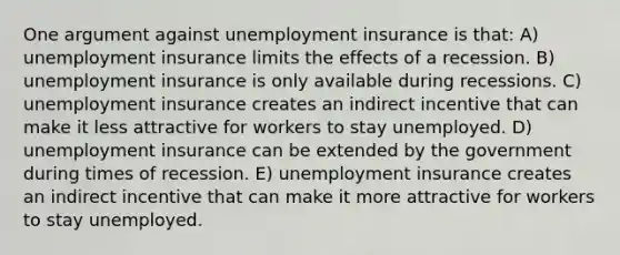 One argument against unemployment insurance is that: A) unemployment insurance limits the effects of a recession. B) unemployment insurance is only available during recessions. C) unemployment insurance creates an indirect incentive that can make it less attractive for workers to stay unemployed. D) unemployment insurance can be extended by the government during times of recession. E) unemployment insurance creates an indirect incentive that can make it more attractive for workers to stay unemployed.