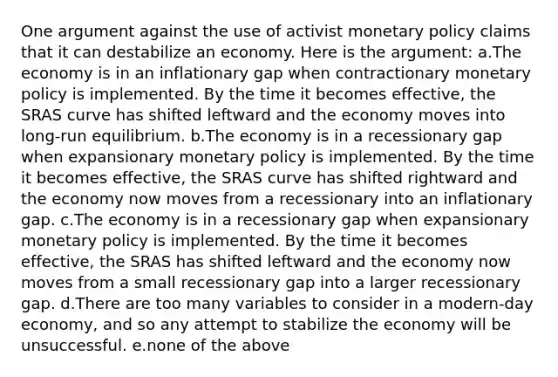 One argument against the use of activist monetary policy claims that it can destabilize an economy. Here is the argument: a.The economy is in an inflationary gap when contractionary monetary policy is implemented. By the time it becomes effective, the SRAS curve has shifted leftward and the economy moves into long-run equilibrium. b.The economy is in a recessionary gap when expansionary monetary policy is implemented. By the time it becomes effective, the SRAS curve has shifted rightward and the economy now moves from a recessionary into an inflationary gap. c.The economy is in a recessionary gap when expansionary monetary policy is implemented. By the time it becomes effective, the SRAS has shifted leftward and the economy now moves from a small recessionary gap into a larger recessionary gap. d.There are too many variables to consider in a modern-day economy, and so any attempt to stabilize the economy will be unsuccessful. e.none of the above