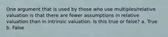 One argument that is used by those who use multiples/relative valuation is that there are fewer assumptions in relative valuation than in intrinsic valuation. Is this true or false? a. True b. False