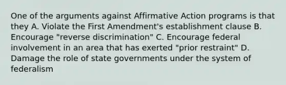 One of the arguments against Affirmative Action programs is that they A. Violate the First Amendment's establishment clause B. Encourage "reverse discrimination" C. Encourage federal involvement in an area that has exerted "prior restraint" D. Damage the role of state governments under the system of federalism