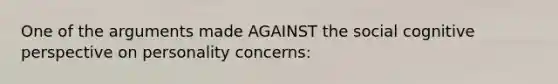 One of the arguments made AGAINST the social cognitive perspective on personality concerns: