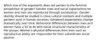 Which one of the arguments does not pertain to the feminist perspective of gender? Gender roles and social expectations for women and men are reproduced through socialization. Gender identity should be studied in cross cultural contexts and multiple genders exist in human societies. Gendered expectations change dramatically over time. Behavioral differences between men and women have a lot to do with social structural characteristics of the groups. Women's physical differences from men such as reproductive ability are responsible for their subordinate social position