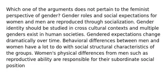 Which one of the arguments does not pertain to the feminist perspective of gender? Gender roles and social expectations for women and men are reproduced through socialization. Gender identity should be studied in cross cultural contexts and multiple genders exist in human societies. Gendered expectations change dramatically over time. Behavioral differences between men and women have a lot to do with social structural characteristics of the groups. Women's physical differences from men such as reproductive ability are responsible for their subordinate social position