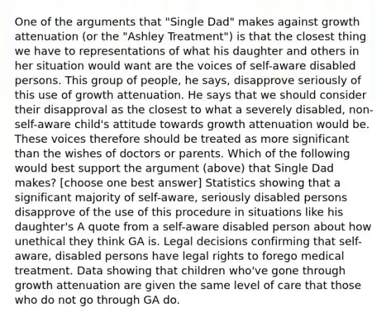 One of the arguments that "Single Dad" makes against growth attenuation (or the "Ashley Treatment") is that the closest thing we have to representations of what his daughter and others in her situation would want are the voices of self-aware disabled persons. This group of people, he says, disapprove seriously of this use of growth attenuation. He says that we should consider their disapproval as the closest to what a severely disabled, non-self-aware child's attitude towards growth attenuation would be. These voices therefore should be treated as more significant than the wishes of doctors or parents. Which of the following would best support the argument (above) that Single Dad makes? [choose one best answer] Statistics showing that a significant majority of self-aware, seriously disabled persons disapprove of the use of this procedure in situations like his daughter's A quote from a self-aware disabled person about how unethical they think GA is. Legal decisions confirming that self-aware, disabled persons have legal rights to forego medical treatment. Data showing that children who've gone through growth attenuation are given the same level of care that those who do not go through GA do.