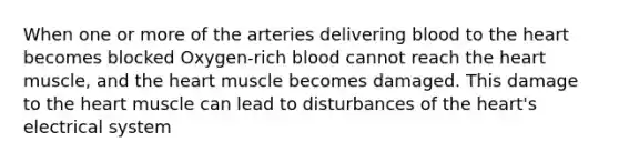 When one or more of the arteries delivering blood to the heart becomes blocked Oxygen-rich blood cannot reach the heart muscle, and the heart muscle becomes damaged. This damage to the heart muscle can lead to disturbances of the heart's electrical system