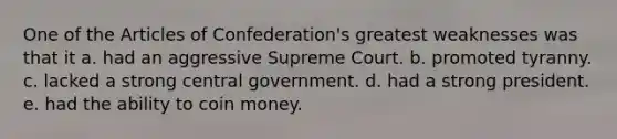 One of the Articles of Confederation's greatest weaknesses was that it a. had an aggressive Supreme Court. b. promoted tyranny. c. lacked a strong central government. d. had a strong president. e. had the ability to coin money.