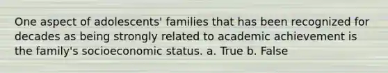 One aspect of adolescents' families that has been recognized for decades as being strongly related to academic achievement is the family's socioeconomic status. a. True b. False