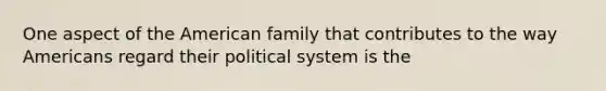 One aspect of the American family that contributes to the way Americans regard their political system is the