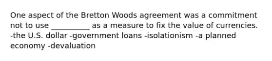 One aspect of the Bretton Woods agreement was a commitment not to use __________ as a measure to fix the value of currencies. -the U.S. dollar -government loans -isolationism -a planned economy -devaluation